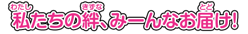 私（わたし）たちの絆（きずな）、みーんなお届（とど）け！