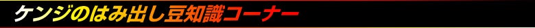 ケンジのはみ出し豆知識コーナー